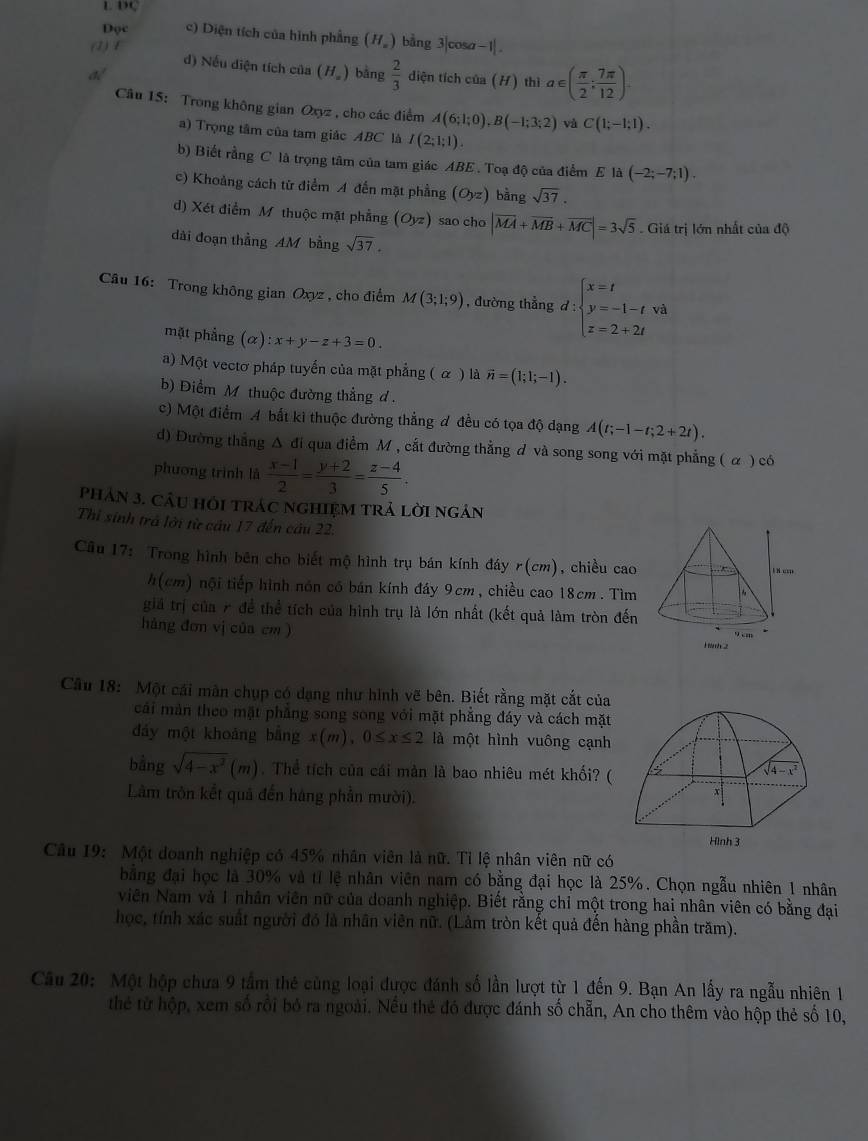 DC
Đọc c) Diện tích của hình phẳng (Hỹ) bằng 3|cosα−1| .
(1) f
d) Nếu diện tích của (H_=)
dé bàng  2/3  diện tích của (H) thì a∈ ( π /2 : 7π /12 ).
Câu 15: Trong không gian Oxyz , cho các điểm A(6;1;0),B(-1;3;2) và C(1;-1;1).
a) Trọng tâm của tam giác ABC là I(2;1;1).
b) Biết rằng C là trọng tâm của tam giác ABE . Toạ độ của điểm E là (-2;-7;1).
c) Khoảng cách từ điểm A đến mặt phẳng (Oyz) bàng sqrt(37).
d) Xét điểm M thuộc mặt phẳng (Oyz) sao cho |vector MA+vector MB+vector MC|=3sqrt(5) Giá trị lớn nhất của độ
dài đoạn thẳng AM bằng sqrt(37).
Câu 16: Trong không gian Oxyz , cho điểm M(3;1;9) , đường thẳng d:beginarrayl x=t y=-1-t z=2+2tendarray. và
mặt phẳng (alpha ):x+y-z+3=0.
a) Một vectơ pháp tuyển của mặt phẳng ( α ) là vector n=(1;1;-1).
b) Điểm M thuộc đường thẳng d .
c) Một điểm A bắt ki thuộc đường thẳng đ đều có tọa độ dạng A(t;-1-t;2+2t).
d) Đường thắng △ đi qua điểm M , cắt đường thẳng ơ và song song với mặt phẳng ( α ) có
phương trình là  (x-1)/2 = (y+2)/3 = (z-4)/5 .
phản 3. cầu hỏi trác nghIệM trả lời ngân
Thì sinh trả lới từ cầu 17 đến câu 22.
Câu 17: Trong hình bên cho biết mộ hình trụ bán kính đáy r(cm), chiều cao 
h(cm) nội tiếp hình nón có bán kính đáy 9cm, chiều cao 18cm. Tìm 
giả trị của 7 để thể tích của hình trụ là lớn nhất (kết quả làm tròn đến
háng đơn vị của cm ) 
Câu 18: Một cái màn chụp có dạng như hình vẽ bên. Biết rằng mặt cắt của
cái màn theo mặt phẳng song song với mặt phẳng đáy và cách mặt
dáy một khoảng bāng x(m 0≤ x≤ 2 là một hình vuông cạnh
bằng sqrt(4-x^2)(m). Thể tích của cái mản là bao nhiêu mét khối? (
Lâm tròn kết quả đến háng phần mười).
Câu 19: Một doanh nghiệp có 45% nhân viên là nữ. Tỉ lệ nhân viên nữ có
bằng đại học là 30% và tỉ lệ nhân viên nam có bằng đại học là 25%. Chọn ngẫu nhiên 1 nhân
viên Nam và 1 nhân viên nữ của doanh nghiệp. Biết rằng chỉ một trong hai nhân viên có bằng đại
học, tính xác suất người đó là nhân viên nữ. (Lảm tròn kết quả đến hàng phần trăm).
Câu 20: Một hộp chưa 9 tầm thẻ cùng loại được đánh số lần lượt từ 1 đến 9. Bạn An lấy ra ngẫu nhiên 1
thể từ hộp, xem số rồi bỏ ra ngoài. Nều thẻ đó được đánh số chẵn, An cho thêm vào hộp thẻ số 10,