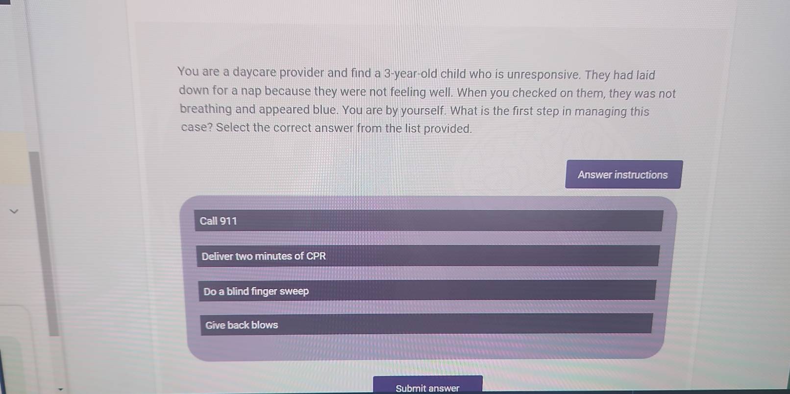 You are a daycare provider and find a 3-year-old child who is unresponsive. They had laid
down for a nap because they were not feeling well. When you checked on them, they was not
breathing and appeared blue. You are by yourself. What is the first step in managing this
case? Select the correct answer from the list provided.
Answer instructions
Call 911
Deliver two minutes of CPR
Do a blind finger sweep
Give back blows
Submit answer