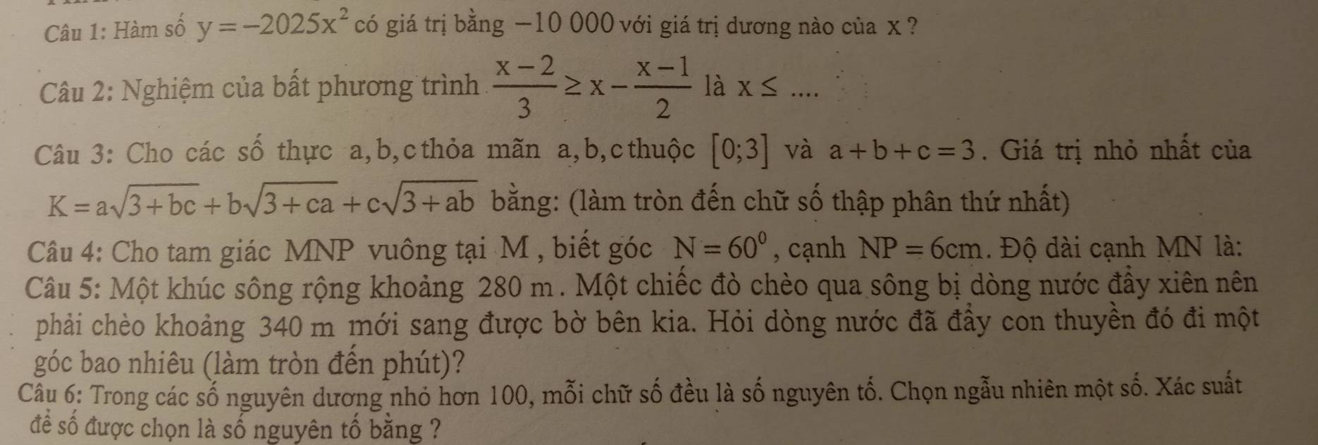 Hàm số y=-2025x^2 có giá trị bằng −10 000 với giá trị dương nào của x ? 
Câu 2: Nghiệm của bất phương trình  (x-2)/3 ≥ x- (x-1)/2  là X≤ ... 
Câu 3: Cho các số thực a, b, c thỏa mãn a, b, c thuộc [0;3] và a+b+c=3. Giá trị nhỏ nhất của
K=asqrt(3+bc)+bsqrt(3+ca)+csqrt(3+ab) bằng: (làm tròn đến chữ số thập phân thứ nhất) 
Câu 4: Cho tam giác MNP vuông tại M , biết góc N=60° , cạnh NP=6cm. Độ dài cạnh MN là: 
Câu 5: Một khúc sông rộng khoảng 280 m. Một chiếc đò chèo qua sông bị dòng nước đầy xiên nên 
phải chèo khoảng 340 m mới sang được bờ bên kia. Hỏi dòng nước đã đầy con thuyền đó đi một 
góc bao nhiêu (làm tròn đến phút)? 
Câu 6: Trong các số nguyên dương nhỏ hơn 100, mỗi chữ số đều là số nguyên tố. Chọn ngẫu nhiên một số. Xác suất 
để số được chọn là số nguyên tố bằng ?