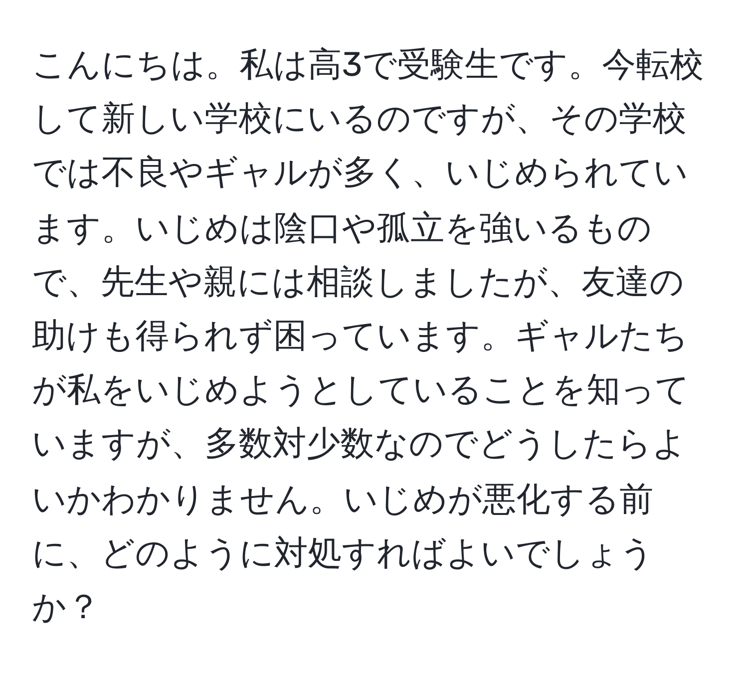 こんにちは。私は高3で受験生です。今転校して新しい学校にいるのですが、その学校では不良やギャルが多く、いじめられています。いじめは陰口や孤立を強いるもので、先生や親には相談しましたが、友達の助けも得られず困っています。ギャルたちが私をいじめようとしていることを知っていますが、多数対少数なのでどうしたらよいかわかりません。いじめが悪化する前に、どのように対処すればよいでしょうか？