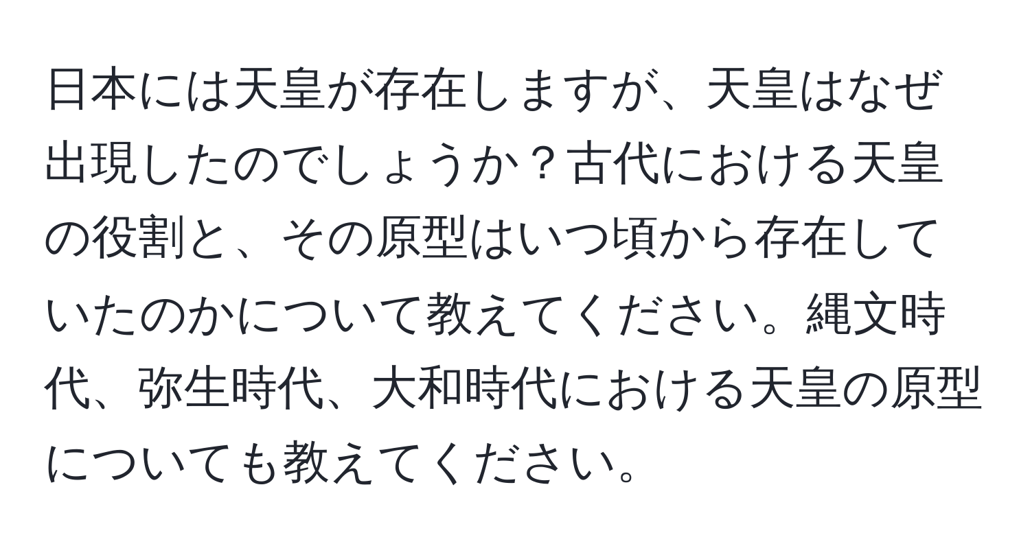 日本には天皇が存在しますが、天皇はなぜ出現したのでしょうか？古代における天皇の役割と、その原型はいつ頃から存在していたのかについて教えてください。縄文時代、弥生時代、大和時代における天皇の原型についても教えてください。