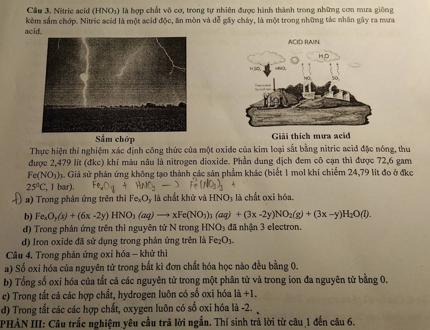 Nitric acid (HNO_3) là hợp chất vô cơ, trong tự nhiên được hình thành trong những cơn mưa giông
kèm sấm chớp. Nitric acid là một acid độc, ăn mòn và dễ gây cháy, là một trong những tác nhân gây ra mưa
acid.
Sấm chớp Giải thích mưa acid
Thực hiện thí nghiệm xác định công thức của một oxide của kim loại sắt bằng nitric acid đặc nóng, thu
được 2,479 lít (đkc) khí màu nâu là nitrogen dioxide. Phần dung dịch đem cô cạn thì được 72,6 gam
Fe(NO_3)_3 s. Giả sử phản ứng không tạo thành các sản phẩm khác (biết 1 mol khí chiếm 24,79 lít đo ở đkc
25°C . 1 b 2r ).
a) Trong phản ứng trên thì Fe_xO là chất khử và HNO_3 là chất oxi hóa.
b) Fe_xO_y(s)+(6x-2y)HNO_3(aq)to xFe(NO_3)_3(aq)+(3x-2y)NO_2(g)+(3x-y)H_2O(l).
d) Trong phản ứng trên thì nguyên tử N trong I -INO_3 đã nhận 3 electron.
d) Iron oxide đã sử dụng trong phản ứng trên là Fe_2O_3.
Câu 4. Trong phản ứng oxi hóa - khử thì
a) Số oxi hóa của nguyên tử trong bất kì đơn chất hóa học nào đều bằng 0.
b) Tổng số oxi hóa của tất cả các nguyên tử trong một phân tử và trong ion đa nguyên tử bằng 0.
c) Trong tất cả các hợp chất, hydrogen luôn có số oxi hóa là +1.
d) Trong tất các các hợp chất, oxygen luôn có số oxi hóa là -2. 
PHẢN III: Câu trắc nghiệm yêu cầu trả lời ngắn. Thí sinh trả lời từ câu 1 đến câu 6.