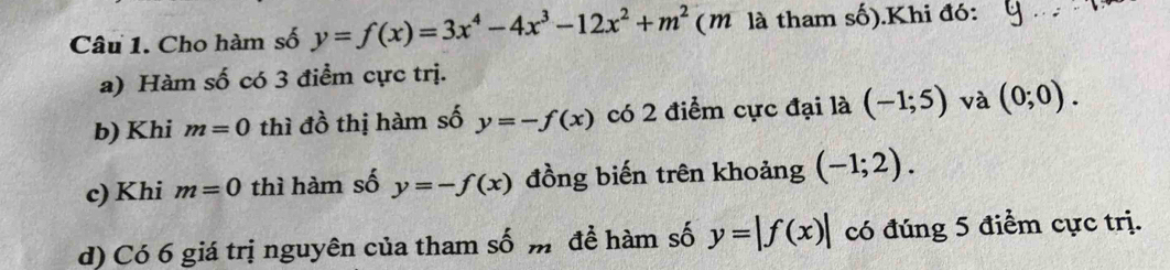 Cho hàm số y=f(x)=3x^4-4x^3-12x^2+m^2 (m là tham số).Khi đó: - 
a) Hàm số có 3 điểm cực trị. 
b) Khi m=0 thì đồ thị hàm số y=-f(x) có 2 điểm cực đại là (-1;5) và (0;0). 
c) Khi m=0 thì hàm số y=-f(x) đồng biến trên khoảng (-1;2). 
d) Có 6 giá trị nguyên của tham số m để hàm số y=|f(x)| có đúng 5 điểm cực trị.