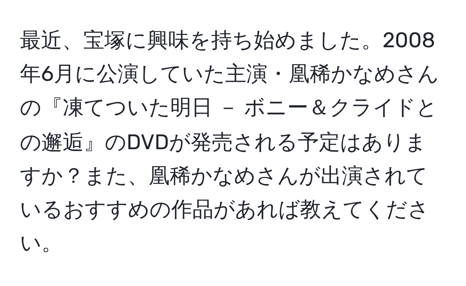 最近、宝塚に興味を持ち始めました。2008年6月に公演していた主演・凰稀かなめさんの『凍てついた明日 － ボニー＆クライドとの邂逅』のDVDが発売される予定はありますか？また、凰稀かなめさんが出演されているおすすめの作品があれば教えてください。