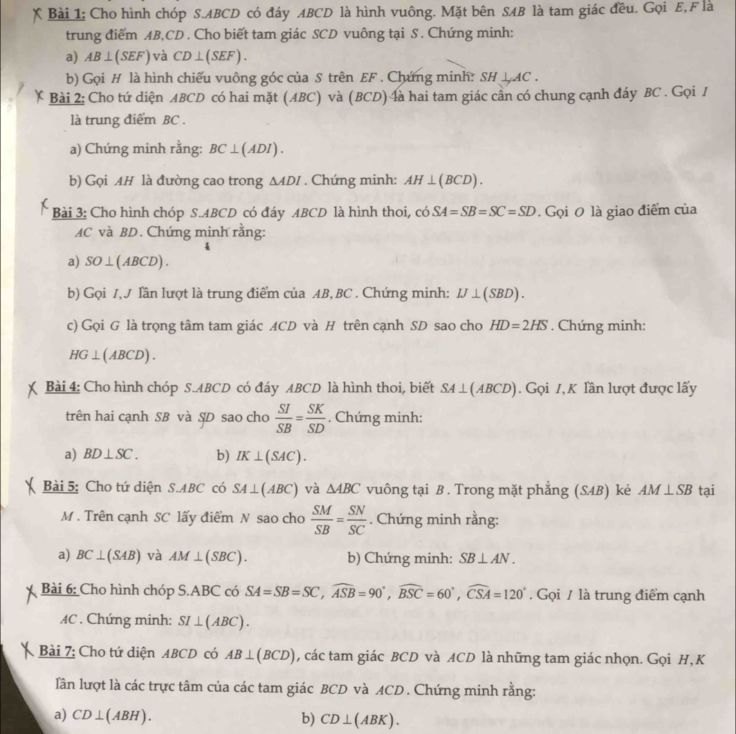 Cho hình chóp S.ABCD có đáy ABCD là hình vuông. Mặt bên SAB là tam giác đều. Gọi E, F là
trung điểm AB,CD . Cho biết tam giác SCD vuông tại S . Chứng minh:
a) AB⊥ (SEF) và CD⊥ (SEF).
b) Gọi H là hình chiếu vuông góc của S trên EF . Chứng minh: SH⊥ AC.
Bài 2: Cho tứ diện ABCD có hai mặt (ABC) và (BCD) là hai tam giác cần có chung cạnh đáy BC . Gọi I
là trung điểm BC .
a) Chứng minh rằng: BC⊥ (ADI).
b) Gọi AH là đường cao trong △ ADI. Chứng minh: AH⊥ (BCD).
Bài 3: Cho hình chóp S.ABCD có đáy ABCD là hình thoi, có SA=SB=SC=SD. Gọi 0 là giao điểm của
AC và BD. Chứng minh rằng:
a) SO⊥ (ABCD).
b) Gọi I, J lần lượt là trung điểm của AB, BC . Chứng minh: IJ⊥ (SBD).
c) Gọi G là trọng tâm tam giác ACD và H trên cạnh SD sao cho HD=2HS. Chứng minh:
HG⊥ (ABCD).
Bài 4: Cho hình chóp S.ABCD có đáy ABCD là hình thoi, biết SA⊥ (ABCD). Gọi I, K lần lượt được lấy
trên hai cạnh SB và ṣD sao cho  SI/SB = SK/SD . Chứng minh:
a) BD⊥ SC. b) IK⊥ (SAC).
Bài 5: Cho tứ diện S.ABC có SA⊥ (ABC) và △ ABC vuông tại B . Trong mặt phẳng (SAB) kẻ AM⊥ SB tại
M . Trên cạnh SC lấy điểm N sao cho  SM/SB = SN/SC . Chứng minh rằng:
a) BC⊥ (SAB) và AM⊥ (SBC). b) Chứng minh: SB⊥ AN.
Bài 6: Cho hình chóp S.ABC có SA=SB=SC,widehat ASB=90°,widehat BSC=60°,widehat CSA=120°. Gọi / là trung điểm cạnh
AC . Chứng minh: SI⊥ (ABC).
Bài 7: Cho tứ diện ABCD có AB⊥ (BCD) , các tam giác BCD và ACD là những tam giác nhọn. Gọi H,K
lần lượt là các trực tâm của các tam giác BCD và ACD . Chứng minh rằng:
a) CD⊥ (ABH). b) CD⊥ (ABK).