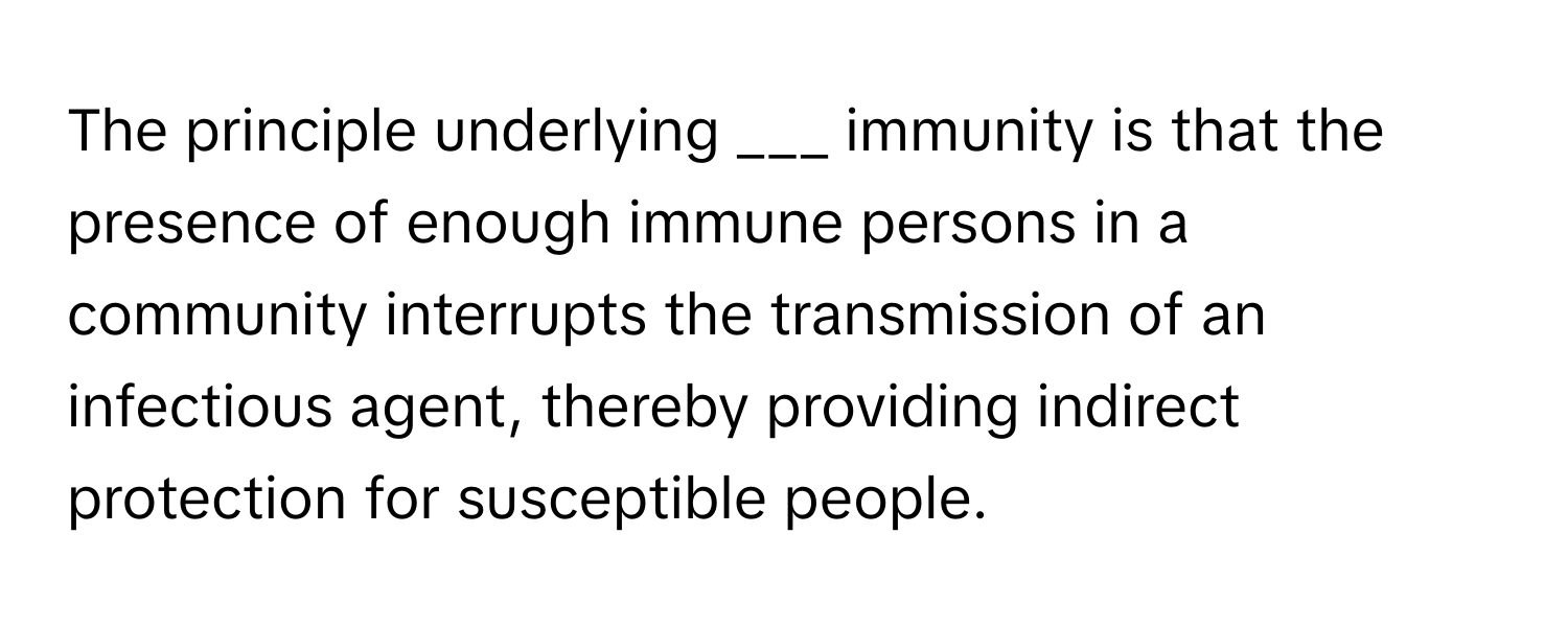 The principle underlying  ___ immunity is that the presence of enough immune persons in a community interrupts the transmission of an infectious agent, thereby providing indirect protection for susceptible people.