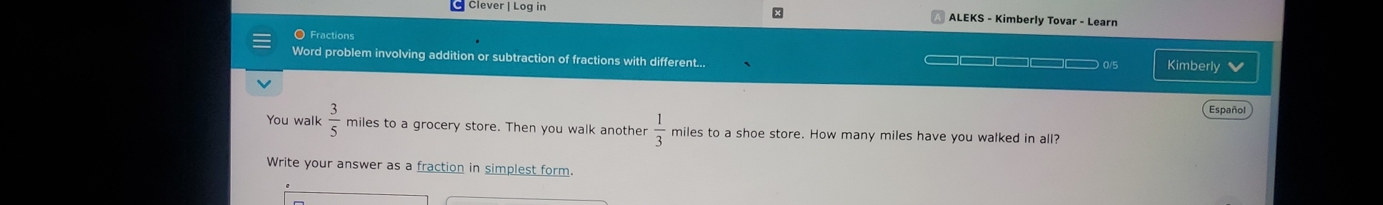 Clever | Log in 
x 
ALEKS - Kimberly Tovar - Learn 
O Fractions 
Word problem involving addition or subtraction of fractions with different...
□□□□□□ □— 0/5 Kimberly 
Español 
You walk  3/5  miles to a grocery store. Then you walk another  1/3  miles to a shoe store. How many miles have you walked in all? 
Write your answer as a fraction in simplest form.