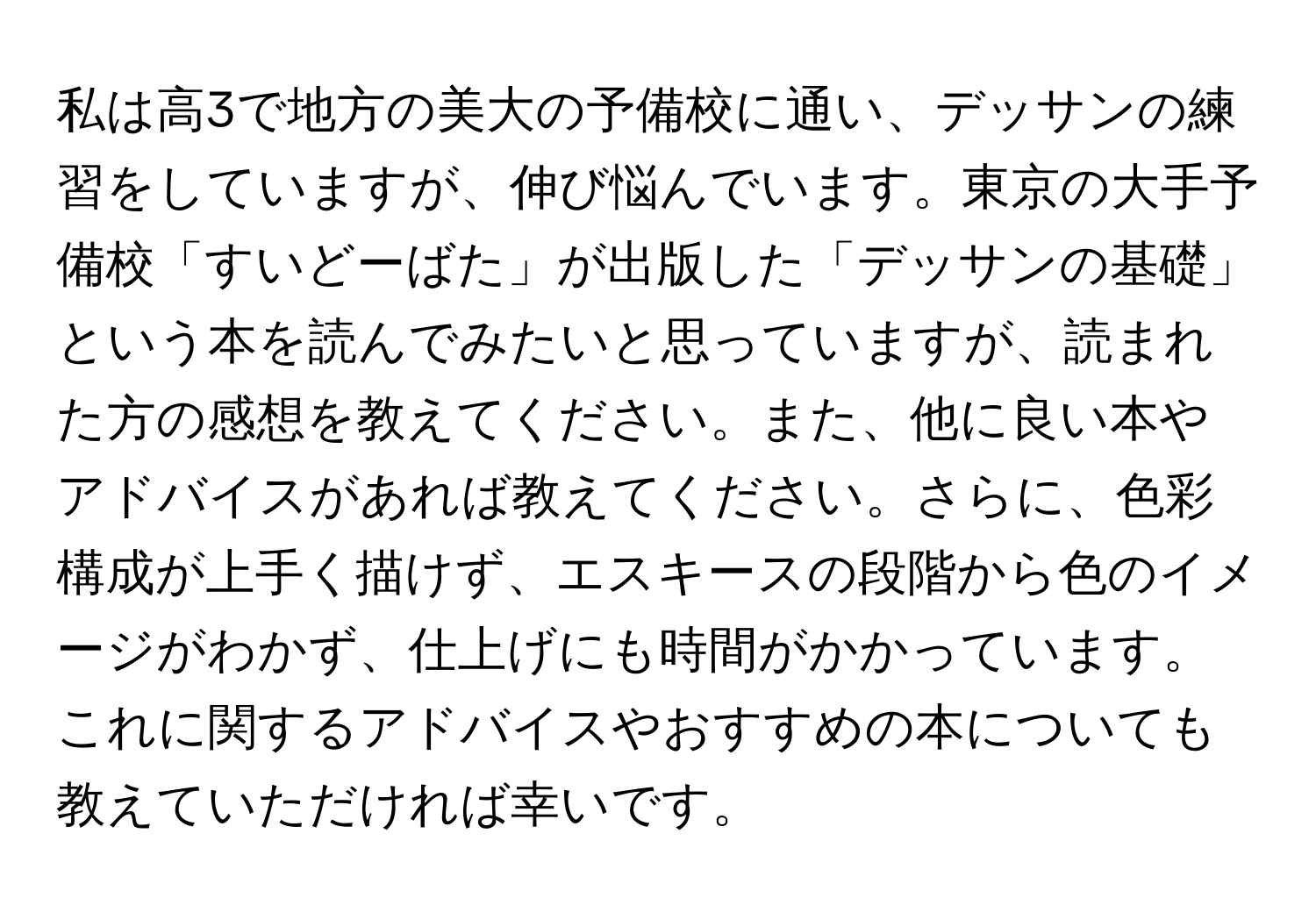 私は高3で地方の美大の予備校に通い、デッサンの練習をしていますが、伸び悩んでいます。東京の大手予備校「すいどーばた」が出版した「デッサンの基礎」という本を読んでみたいと思っていますが、読まれた方の感想を教えてください。また、他に良い本やアドバイスがあれば教えてください。さらに、色彩構成が上手く描けず、エスキースの段階から色のイメージがわかず、仕上げにも時間がかかっています。これに関するアドバイスやおすすめの本についても教えていただければ幸いです。