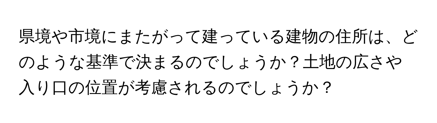 県境や市境にまたがって建っている建物の住所は、どのような基準で決まるのでしょうか？土地の広さや入り口の位置が考慮されるのでしょうか？