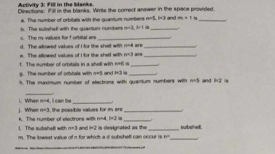 Activity 3: Fill in the blanks. 
Directions: Fill in the blanks. Write the correct answer in the space provided. 
a. The number of orbitals with the quantum numbers n=5, 1=3 and m=1 is_ 
b. The subshell with the quanturn numbers n=3, l=1 is_ 
c. The my values for f orbital are_ 
d. The allowed values of I for the shell with n=4 are _. 
e. The allowed values of I for the shell with n=3 are_ 
f. The number of orbitals in a shall with n=d is_ 
g. The number of orbitals with n=5 and I=3 _ 
h. The maximum number of electrons with quantum numbers with n=5 and b=2 in 
_ 
i.When n=4 , I can be __. 
j. When n=3 , the possible values for m are _ 
k. The number of electrons with n=4, l=2 is _. 
1. The subshell with n=3 and l=2 is designated as the_ subshell. 
m. The lowest value of n for which a d subshell can occur is n= _