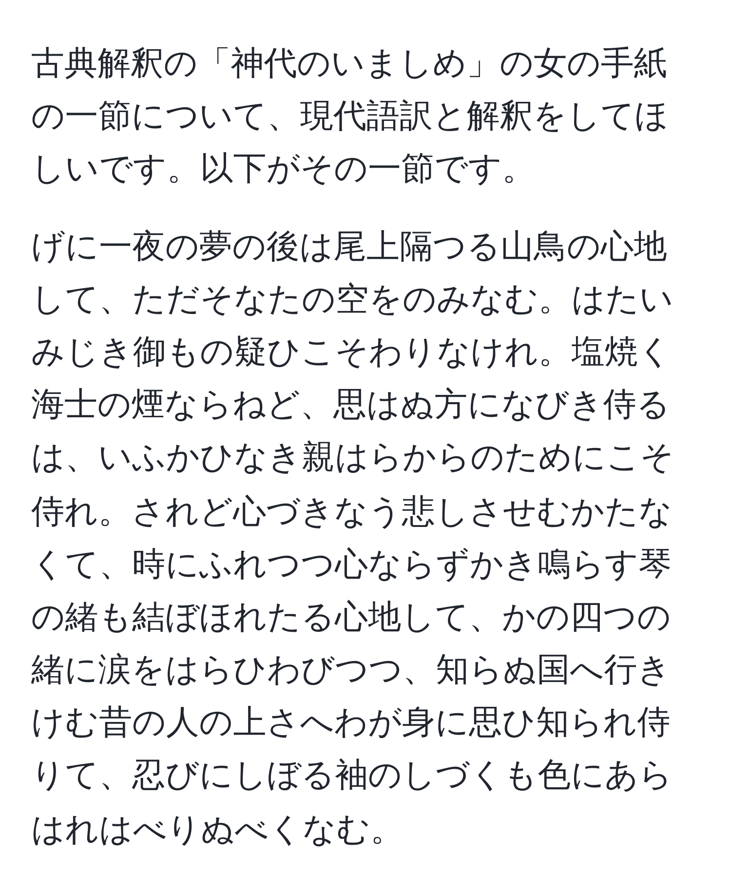 古典解釈の「神代のいましめ」の女の手紙の一節について、現代語訳と解釈をしてほしいです。以下がその一節です。

げに一夜の夢の後は尾上隔つる山鳥の心地して、ただそなたの空をのみなむ。はたいみじき御もの疑ひこそわりなけれ。塩焼く海士の煙ならねど、思はぬ方になびき侍るは、いふかひなき親はらからのためにこそ侍れ。されど心づきなう悲しさせむかたなくて、時にふれつつ心ならずかき鳴らす琴の緒も結ぼほれたる心地して、かの四つの緒に涙をはらひわびつつ、知らぬ国へ行きけむ昔の人の上さへわが身に思ひ知られ侍りて、忍びにしぼる袖のしづくも色にあらはれはべりぬべくなむ。