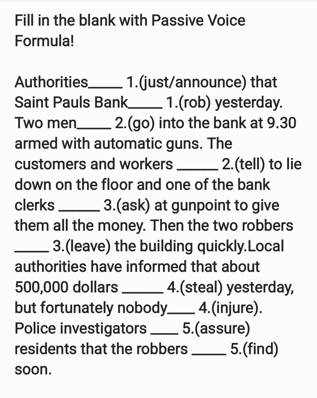 Fill in the blank with Passive Voice 
Formula! 
Authorities_ 1.(just/announce) that 
Saint Pauls Bank_ 1.(rob) yesterday. 
Two men_ 2.(go) into the bank at 9.30
armed with automatic guns. The 
customers and workers _2.(tell) to lie 
down on the floor and one of the bank 
clerks _3.(ask) at gunpoint to give 
them all the money. Then the two robbers 
_3.(leave) the building quickly.Local 
authorities have informed that about
500,000 dollars _4.(steal) yesterday, 
but fortunately nobody_ 4.(injure). 
Police investigators _5.(assure) 
residents that the robbers _5.(find) 
soon.