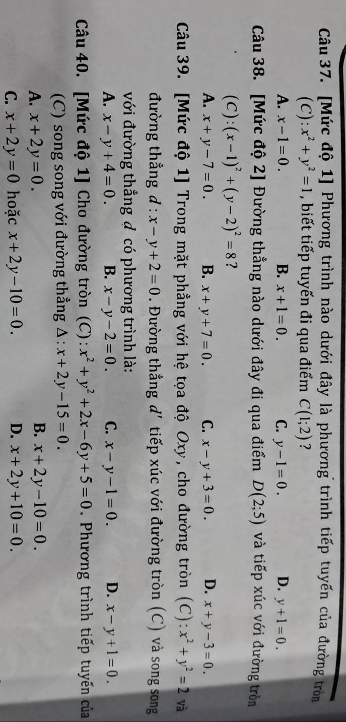 [Mức độ 1] Phương trình nào dưới đây là phương trình tiếp tuyến của đường tròn
(C): x^2+y^2=1 , biết tiếp tuyến đi qua điểm C(1;2) ?
A. x-1=0. B. x+1=0. C. y-1=0. D. y+1=0. 
Câu 38. [Mức độ 2] Đường thẳng nào dưới đây đi qua điểm D(2;5) và tiếp xúc với đường tròn
(C): (x-1)^2+(y-2)^2=8 ?
A. x+y-7=0. B. x+y+7=0. C. x-y+3=0. D. x+y-3=0. 
Câu 39. [Mức độ 1] Trong mặt phẳng với hệ tọa độ Oxy, cho đường tròn (C):x^2+y^2=2 và
đường thẳng d : x-y+2=0. Đường thẳng d'tiếp xúc với đường tròn (C) và song song
với đường thẳng đ có phương trình là:
A. x-y+4=0. B. x-y-2=0. C. x-y-1=0. D. x-y+1=0. 
Câu 40. [Mức độ 1] Cho đường tròn (C): x^2+y^2+2x-6y+5=0. Phương trình tiếp tuyến của
(C) song song với đường thẳng Δ: x+2y-15=0.
B.
A. x+2y=0. x+2y-10=0.
C. x+2y=0 hoặc x+2y-10=0. D. x+2y+10=0.