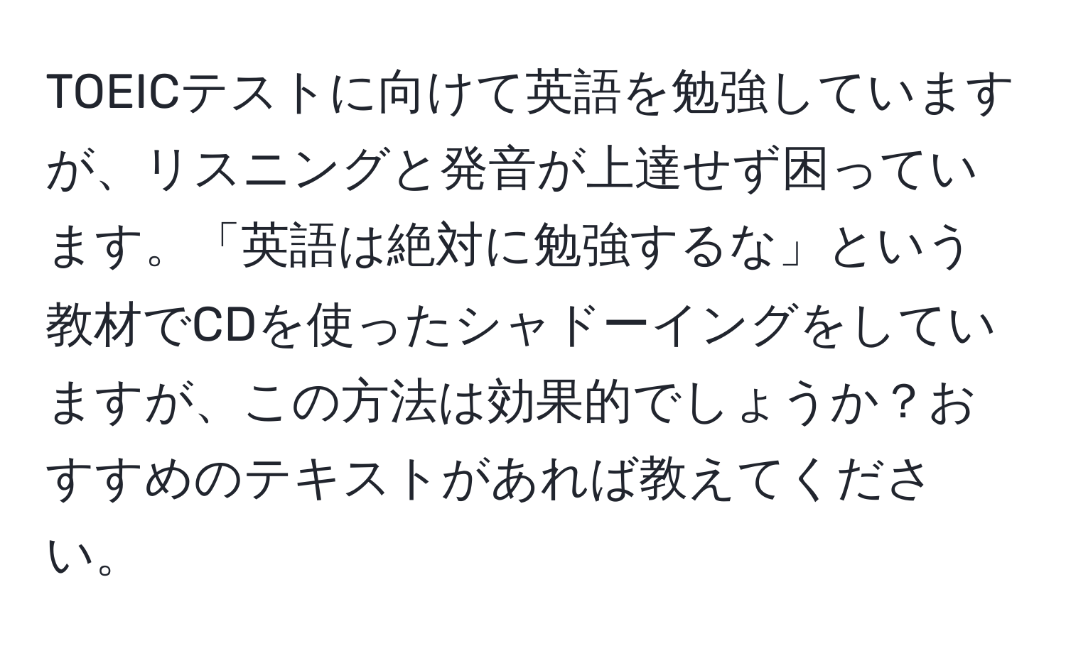 TOEICテストに向けて英語を勉強していますが、リスニングと発音が上達せず困っています。「英語は絶対に勉強するな」という教材でCDを使ったシャドーイングをしていますが、この方法は効果的でしょうか？おすすめのテキストがあれば教えてください。