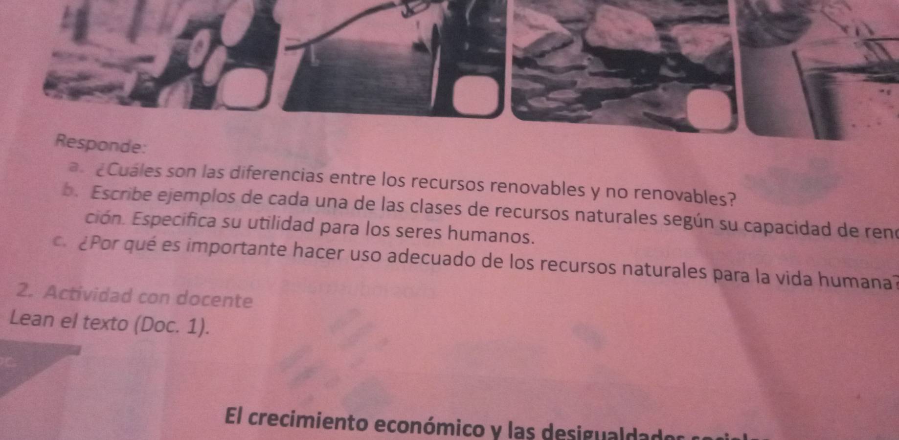 Responde: 
a £Cuáles son las diferencias entre los recursos renovables y no renovables? 
b. Escribe ejemplos de cada una de las clases de recursos naturales según su capacidad de reno 
ción. Especifica su utilidad para los seres humanos. 
c ¿Por qué es importante hacer uso adecuado de los recursos naturales para la vida humana? 
2. Actividad con docente 
Lean el texto (Doc. 1). 
El crecimiento económico y las desigualdado