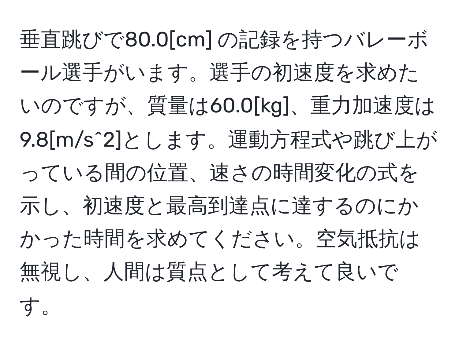 垂直跳びで80.0[cm] の記録を持つバレーボール選手がいます。選手の初速度を求めたいのですが、質量は60.0[kg]、重力加速度は9.8[m/s^2]とします。運動方程式や跳び上がっている間の位置、速さの時間変化の式を示し、初速度と最高到達点に達するのにかかった時間を求めてください。空気抵抗は無視し、人間は質点として考えて良いです。