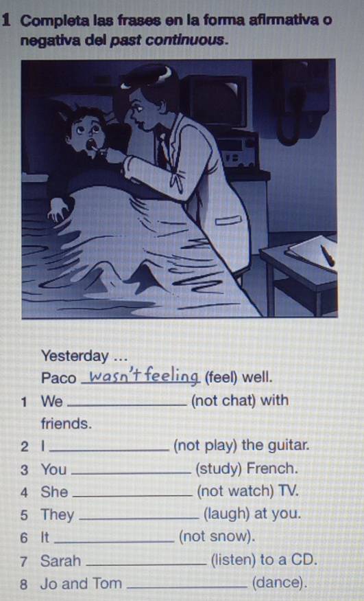 Completa las frases en la forma afirmativa o 
negativa del past continuous. 
Yesterday ... 
Paco _(feel) well. 
1 We _(not chat) with 
friends. 
2 l _(not play) the guitar. 
3 You _(study) French. 
4 She _(not watch) TV. 
5 They _(laugh) at you. 
6 It _(not snow). 
7 Sarah _(listen) to a CD. 
8 Jo and Tom _(dance).