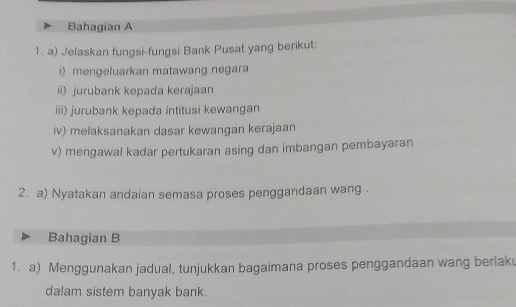 Bahagian A 
1. a) Jelaskan fungsi-fungsi Bank Pusat yang berikut: 
i) mengeluarkan matawang negara 
ii) jurubank kepada kerajaan 
iii) jurubank kepada intitusi kewangan 
iv) melaksanakan dasar kewangan kerajaan 
v) mengawal kadar pertukaran asing dan imbangan pembayaran 
2. a) Nyatakan andaian semasa proses penggandaan wang . 
Bahagian B 
1. a) Menggunakan jadual, tunjukkan bagaimana proses penggandaan wang berlak 
dalam sistem banyak bank.