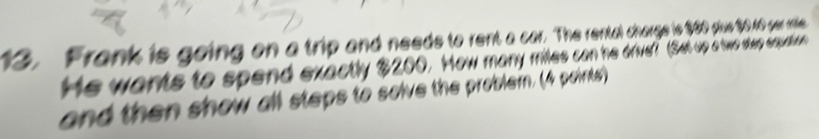 Frank is going on a trip and needs to rent a car. The rental charge is 960 yue 00 oar rte 
He wants to spend exactly $200. How many miles can he drve? Set up a two sep eqpuation 
and then show all steps to solve the problein. (4 points)