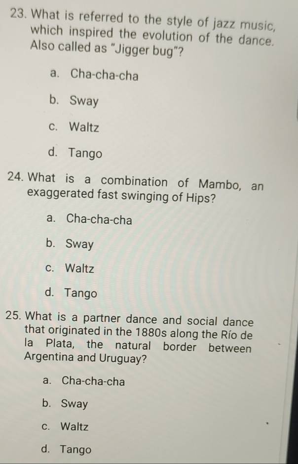 What is referred to the style of jazz music,
which inspired the evolution of the dance.
Also called as "Jigger bug”?
a. Cha-cha-cha
b. Sway
c. Waltz
d. Tango
24. What is a combination of Mambo, an
exaggerated fast swinging of Hips?
a. Cha-cha-cha
b. Sway
c. Waltz
d. Tango
25. What is a partner dance and social dance
that originated in the 1880s along the Río de
la Plata, the natural border between
Argentina and Uruguay?
a. Cha-cha-cha
b. Sway
c. Waltz
d. Tango