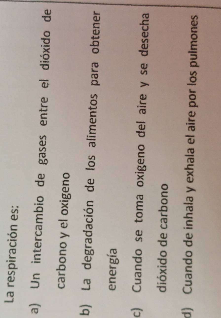 La respiración es:
a) Un intercambio de gases entre el dióxido de
carbono y el oxigeno
b) La degradación de los alimentos para obtener
energía
c) Cuando se toma oxigeno del aire y se desecha
dióxido de carbono
d) Cuando de inhala y exhala el aire por los pulmones