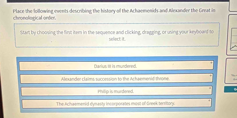 Place the following events describing the history of the Achaemenids and Alexander the Great in
chronological order.
Start by choosing the first item in the sequence and clicking, dragging, or using your keyboard to
select it.
Darius III is murdered.
You
Alexander claims succession to the Achaemenid throne.
qu
Philip is murdered.
Q
The Achaemenid dynasty incorporates most of Greek territory.