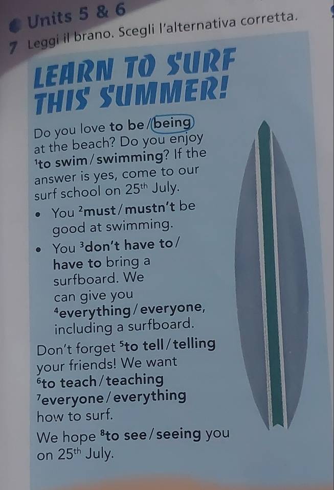 Units 5 & 6 
7 Leggi il brano. Scegli l’alternativa corretta. 
LEARN TO SURF 
THIS SUMMER! 
Do you love to be /being 
at the beach? Do you enjoy 
'to swim/swimming? If the 
answer is yes, come to our 
surf school on 25^(th) July. 
You ²must/mustn't be 
good at swimming. 
You ³don't have to/ 
have to bring a 
surfboard. We 
can give you 
⁴everything / everyone, 
including a surfboard. 
Don't forget ⁵to tell/telling 
your friends! We want 
to teach/teaching 
7everyone / everything 
how to surf. 
We hope ⁸to see/seeing you 
on 25^(th) July.