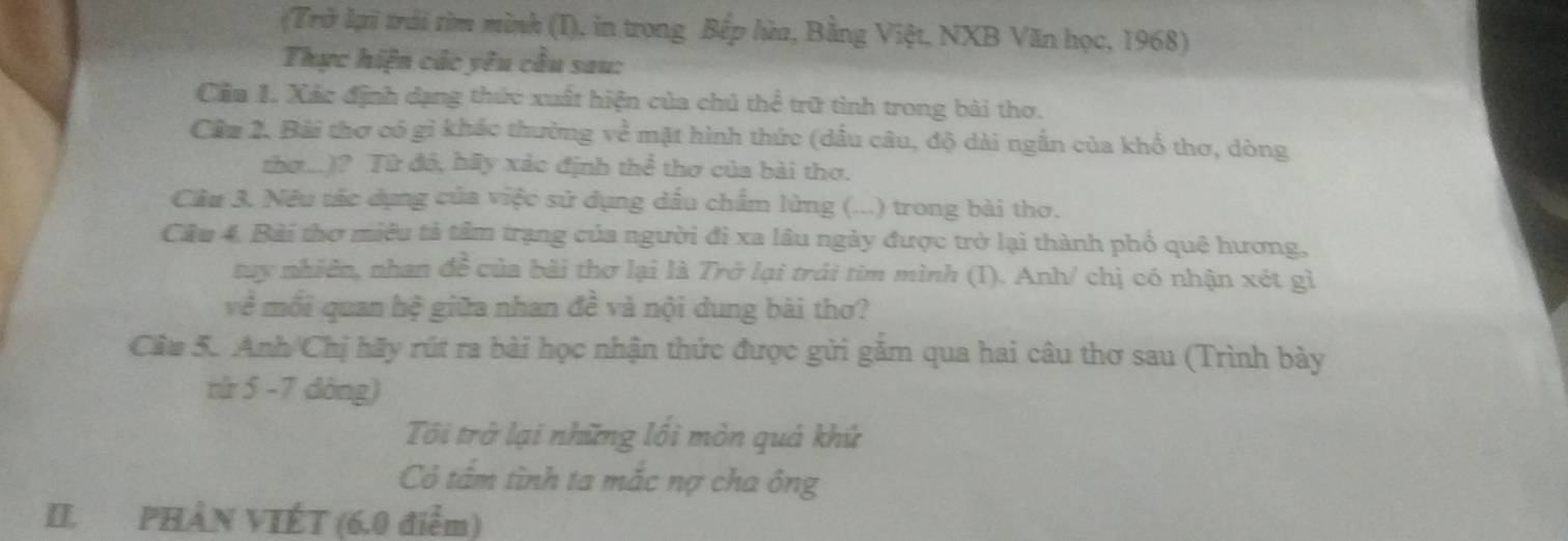 (Trở lại trái tìm mình (I), in trong Bếp lửa, Bằng Việt, NXB Văn học, 1968) 
Thực hiện các yêu cầu sau: 
Cầa 1. Xác định dạng thức xuất hiện của chủ thể trữ tình trong bài thơ. 
Cầu 2. Bài thơ có gi khác thường về mặt hình thức (dấu câu, độ dài ngắn của khổ thơ, dòng 
thơ.)? Từ đó, hữy xác định thể thơ của bài thơ. 
Cầu 3. Nêu tác dụng của việc sử dụng dấu chẩm lửng (...) trong bài thơ. 
Câu 4. Bài thơ miêu tả tâm trạng của người đi xa lâu ngày được trở lại thành phổ quê hương, 
suy nhiên, nhan de^2 của bài thợ lại là Trở lại trải tim mình (I). Anh/ chị có nhận xét gì 
về mối quan hệ giữa nhan đề và nội dung bài thơ? 
Câu 5. Anh Chị hãy rút ra bài học nhận thức được gửi găm qua hai câu thơ sau (Trình bày 
từ 5 -7 dòng) 
Tôi trở lại những lồi mòn quá khứ 
Có tấm tình ta mắc nợ cha ông 
II. PHÂN VIÉT (6.0 điểm)