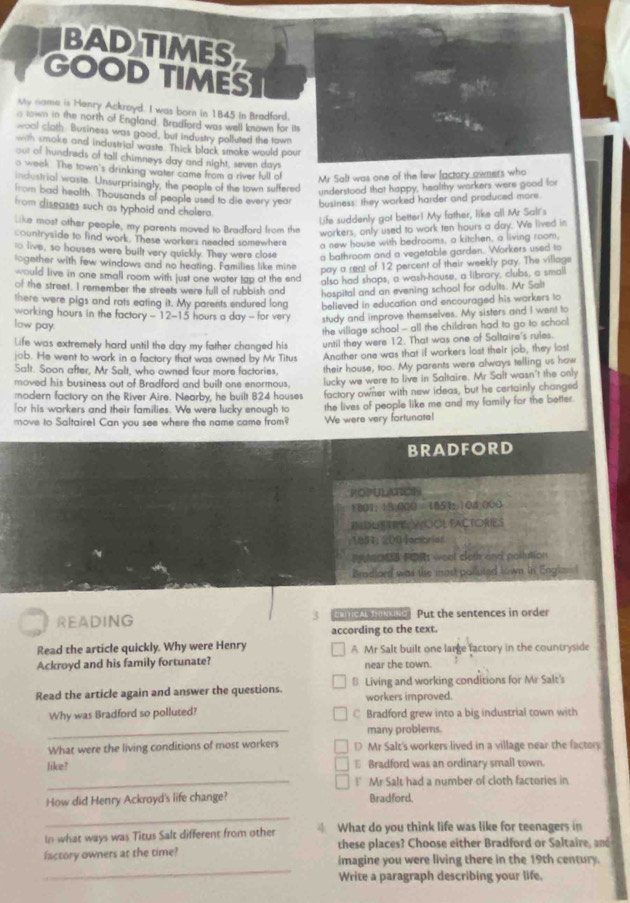 BAD TIMES
GOOD TIMES
My name is Henry Ackroyd. I was born in 1845 in Bradfard.
o town in the north of England. Bradfard was well known for its
wool cloth. Business was good, but Industry polluted the town
with smoke and industrial waste. Thick black smoke would pour
out of hundreds of tall chimneys day and night, seven days
o week. The town's drinking water came from a river full of Mr Salt was one of the few [actory owners who
industrial waste. Unsurprisingly, the people of the town suffered
understood that happy, healthy workers were good for
from bad health. Thousands of people used to die every year business: they worked harder and produced more.
from diseases such as typhoid and cholera.
Life suddenly got better! My father, like all Mr Sall's
like most other people, my parents moved to Bradford from the
workers, only used to work ten hours a day. We lived in
countryside to find work. These workers neaded somewhere
a new house with bedrooms, a kitchen, a living room,
to live, so houses were built very quickly. They were close
a bathroom and a vegetable garden. Workers used to
logether with few windows and no heating. Families like mine
pay a rent of 12 percent of their weekly pay. The village
would live in one small room with just one water tap at the end also had shops, a wash-house, a library, clubs, a small
of the street. I remember the streets were full of rubbish and
hospital and an evening school for adults. Mr Salt
there were pigs and rats eating it. My parents endured long believed in education and encouraged his warkers to
working hours in the factory - 12-15 hours a day - for very study and improve themselves. My sisters and I went to
low pay.
the village school - all the children had to go to school
Life was extremely hard until the day my father changed his until they were 12. That was one of Saltaire's rules.
job. He went to work in a factory that was owned by Mr Titus
Salt. Soon after, Mr Salt, who owned four more factories, Another one was that if workers lost their job, they lost
their house, too. My parents were always telling us how
moved his business out of Bradford and built one enormous. lucky we were to live in Saltaire. Mr Salt wasn't the only
modern factory on the River Aire. Nearby, he built 824 houses
for his workers and their families. We were lucky enough to factory owner with new ideas, but he certainly changed
move to Saltaire! Can you see where the name came from? the lives of people like me and my family for the better.
We were very fortunate!
BRADFORD
POPULUOE
1801;13:000 = 185104;000
ENDLISTRTWOOL FACTORIES
1851: 200 fambrias
RNOB PORs weel sleth and pollution
Bradiord was the most polluted lown in Engl=I
3
READING Erítical dincino Put the sentences in order
according to the text.
Read the article quickly. Why were Henry A Mr Salt built one large factory in the countryside
Ackroyd and his family fortunate? near the town.
Read the article again and answer the questions. B Living and working conditions for Mr Salt's
workers improved.
Why was Bradford so polluted? C Bradford grew into a big industrial town with
_
many problems.
What were the living conditions of most workers D Mr Salt's workers lived in a village near the factory
like? E Bradford was an ordinary small town.
_! Mr Salt had a number of cloth factories in
How did Henry Ackroyd's life change? Bradford.
_
In what ways was Titus Salt different from other  What do you think life was like for teenagers in
these places? Choose either Bradford or Saltaire, and
_
factory owners at the time? imagine you were living there in the 19th century.
Write a paragraph describing your life.