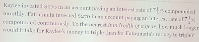 Kaylee invested $270 in an account paying an interest rate of 7 1/8 % compounded 
monthly. Fatoumata invested $270 in an account paying an interest rate of 7 1/2 %
compounded continuously. To the nearest hundredth of a year, how much longer 
would it take for Kaylee's money to triple than for Fatoumata's money to triple?