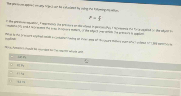 The pressure applied on any object can be calculated by using the following equation.
P= p/A 
In the pressure equation, P represents the pressure on the object in pascals (Pa), F represents the force applied on the object in
newtons (N), and A represents the area, in square meters, of the object over which the pressure is applied.
applied? What is the pressure applied inside a container having an inner area of 16 square meters over which a force of 1,306 newtons is
Note: Answers should be rounded to the nearest whole unit.
245 Pa
82 Pa
41 Pa
163 Pa