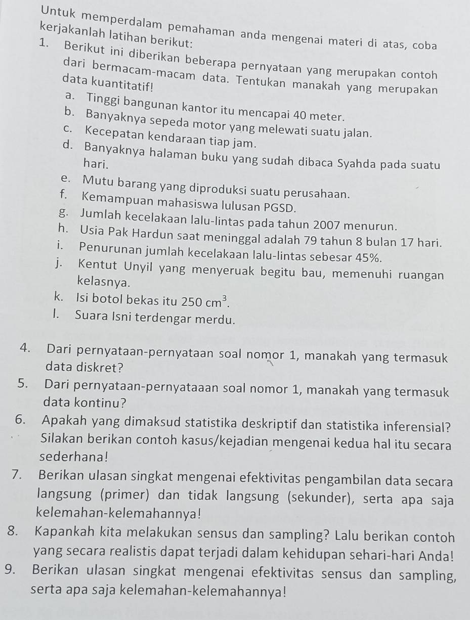 Untuk memperdalam pemahaman anda mengenai materi di atas, coba
kerjakanlah latihan berikut:
1. Berikut ini diberikan beberapa pernyataan yang merupakan contoh
dari bermacam-macam data. Tentukan manakah yang merupakan
data kuantitatif!
a. Tinggi bangunan kantor itu mencapai 40 meter.
b. Banyaknya sepeda motor yang melewati suatu jalan.
c. Kecepatan kendaraan tiap jam.
d. Banyaknya halaman buku yang sudah dibaca Syahda pada suatu
hari.
e. Mutu barang yang diproduksi suatu perusahaan.
f. Kemampuan mahasiswa lulusan PGSD.
g. Jumlah kecelakaan lalu-lintas pada tahun 2007 menurun.
h. Usia Pak Hardun saat meninggal adalah 79 tahun 8 bulan 17 hari.
i. Penurunan jumlah kecelakaan lalu-lintas sebesar 45%.
j. Kentut Unyil yang menyeruak begitu bau, memenuhi ruangan
kelasnya.
k. Isi botol bekas itu 250cm^3.
I. Suara Isni terdengar merdu.
4. Dari pernyataan-pernyataan soal nomor 1, manakah yang termasuk
data diskret?
5. Dari pernyataan-pernyataaan soal nomor 1, manakah yang termasuk
data kontinu?
6. Apakah yang dimaksud statistika deskriptif dan statistika inferensial?
Silakan berikan contoh kasus/kejadian mengenai kedua hal itu secara
sederhana!
7. Berikan ulasan singkat mengenai efektivitas pengambilan data secara
langsung (primer) dan tidak langsung (sekunder), serta apa saja
kelemahan-kelemahannya!
8. Kapankah kita melakukan sensus dan sampling? Lalu berikan contoh
yang secara realistis dapat terjadi dalam kehidupan sehari-hari Anda!
9. Berikan ulasan singkat mengenai efektivitas sensus dan sampling,
serta apa saja kelemahan-kelemahannya!