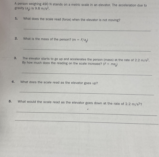 A person weighing 490 N stands on a metric scale in an elevator. The acceleration due to 
gravity (a_g) is 9.8m/s^2. 
1. What does the scale read (force) when the elevator is not moving? 
_ 
2. What is the mass of the person? (m=F/a_g)
_ 
3. The elevator starts to go up and accelerates the person (mass) at the rate of 2.2m/s^2. 
By how much does the reading on the scale increase? (F=ma_g)
_ 
4. What does the scale read as the elevator goes up? 
_ 
5. What would the scale read as the elevator goes down at the rate of 2.2m/s^2 ? 
_ 
_