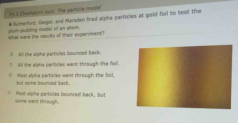 P1 1 Checkpoint quiz: The particle model
6 Rutherford, Geiger, and Marsden fired alpha particles at gold foil to test the
plum-pudding model of an atom.
What were the results of their experiment?
All the alpha particles bounced back.
All the alpha particles went through the foil.
Most alpha particles went through the foil,
but some bounced back.
Most alpha particles bounced back, but
some went through.