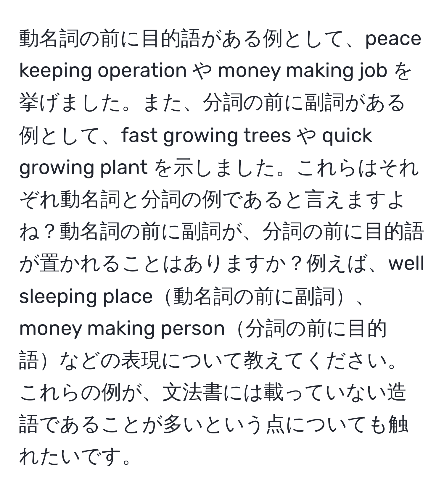 動名詞の前に目的語がある例として、peace keeping operation や money making job を挙げました。また、分詞の前に副詞がある例として、fast growing trees や quick growing plant を示しました。これらはそれぞれ動名詞と分詞の例であると言えますよね？動名詞の前に副詞が、分詞の前に目的語が置かれることはありますか？例えば、well sleeping place動名詞の前に副詞、money making person分詞の前に目的語などの表現について教えてください。これらの例が、文法書には載っていない造語であることが多いという点についても触れたいです。