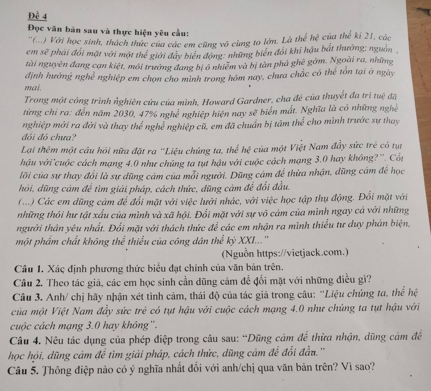 Đề 4
Đọc văn bản sau và thực hiện yêu cầu:
''(...) Với học sinh, thách thức của các em cũng vô cùng to lớn. Là thế hệ của thế kỉ 21, các
em sẽ phải đối mặt với một thế giới đầy biến động: những biến đổi khí hậu bắt thường; nguồn .
tài nguyên đang cạn kiệt, môi trường đang bị ô nhiễm và bị tàn phá ghê gớm. Ngoài ra, những
định hướng nghề nghiệp em chọn cho mình trong hôm nay, chưa chắc có thể tồn tại ở ngày
mai.
Trong một công trình ṅghiên cứu của mình, Howard Gardner, cha đẻ của thuyết đa trí tuệ đã
từng chỉ ra: đến năm 2030, 47% nghề nghiệp hiện nay sẽ biến mất. Nghĩa là có những nghề
nghiệp mới ra đời và thay thế nghề nghiệp cũ, em đã chuẩn bị tâm thế cho mình trước sự thay
đồi đó chưa?
Lại thêm một câu hỏi nữa đặt ra “Liệu chúng ta, thế hệ của một Việt Nam đầy sức trẻ có tụt
hậu với cuộc cách mạng 4.0 như chúng ta tụt hậu với cuộc cách mạng 3.0 hay không? ''. Cốt
lõi của sự thay đổi là sự dũng cảm của mỗi người. Dũng cảm để thừa nhận, dũng cảm để học
hỏi, dũng cảm để tìm giải pháp, cách thức, dũng cảm để đối đầu.
(...) Các em dũng cảm để đối mặt với việc lười nhác, với việc học tập thụ động. Đối mặt với
những thói hư tật xấu của mình và xã hội. Đối mặt với sự vô cảm của mình ngay cả với những
người thân yêu nhất. Đối mặt với thách thức để các em nhận ra mình thiếu tư duy phản biện,
một phẩm chất không thể thiếu của công dân thế kỷ XXI...''
(Nguồn https://vietjack.com.)
Câu 1. Xác định phương thức biểu đạt chính của văn bản trên.
Câu 2. Theo tác giả, các em học sinh cần dũng cảm để đối mặt với những điều gì?
Câu 3. Anh/ chị hãy nhận xét tình cảm, thái độ của tác giả trong câu: “Liệu chúng ta, thể hệ
của một Việt Nam đầy sức trẻ có tụt hậu với cuộc cách mạng 4.0 như chúng ta tụt hậu với
cuộc cách mạng 3.0 hay không”.
Câu 4. Nêu tác dụng của phép điệp trong câu sau: “Dũng cảm để thừa nhận, dũng cảm đề
học hỏi, dũng cảm để tìm giải pháp, cách thức, dũng cảm để đối đầu.''
Câu 5. Thông điệp nào có ý nghĩa nhất đối với anh/chị qua văn bản trên? Vì sao?