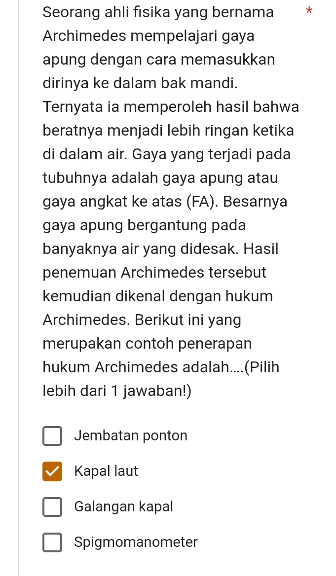 Seorang ahli fisika yang bernama *
Archimedes mempelajari gaya
apung dengan cara memasukkan
dirinya ke dalam bak mandi.
Ternyata ia memperoleh hasil bahwa
beratnya menjadi lebih ringan ketika
di dalam air. Gaya yang terjadi pada
tubuhnya adalah gaya apung atau
gaya angkat ke atas (FA). Besarnya
gaya apung bergantung pada
banyaknya air yang didesak. Hasil
penemuan Archimedes tersebut
kemudian dikenal dengan hukum
Archimedes. Berikut ini yang
merupakan contoh penerapan
hukum Archimedes adalah....(Pilih
lebih dari 1 jawaban!)
Jembatan ponton
Kapal laut
Galangan kapal
Spigmomanometer