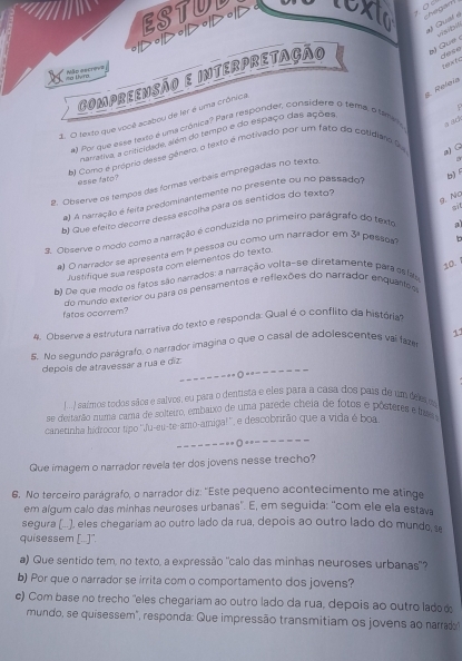 ESTUL texta    
> > o/> •/> •/>
hegam
# Qual a
   
dese tenx t c
CompreenSão e interpretação  Gue  
io Dvro Mão escrove
S. Reloía
2. O texto que você acabou de ler é uma crônica
al Por que esse texto é uma crônica? Para respónder, considere o tema, o tame
a ach
narrativa, a cracidade, além do tempo e do espaço das ações
b) Como é próprio desse gênero, o texto é motivado por um fato do cotidiáro 9
a) G
esse fato?
b) 
2. Observe os tempos das formas verbais empregadas no textos
B
g. No
el A namação é feta predominantemente no presente ou no passado
b) Que efeito decorre dessá escolha para os sentidos do texto?
. Observe o modo como a narração é conduzida no primeiro parágra do texto 9
) O narrador se apresenta em 1ª pessoa ou como um narrador em 3^a pessoa?
10. 
Justifique sua resposta com elementos do texto
b) De que modo os fatos são narrados: a narração volta-se diretamente para es las
do mundo exterior ou para os pensamentos e reflexões do narrador enquântos
fatos ocorrem?
4. Observe a estrutura narrativa do texto e responda: Qual é o conflito da história
11
5. No segundo parágrafo, o narrador imagina o que o casal de adolescentes vai faze
depois de atravessar a rua e diz.
--------------
J.  / saímos todos sãos e salvos, eu para o dentista e eles para a casa dos país de um des
se deitarão numã cama de solteiro, embaixo de uma parede cheia de fotos e pôsteres e fa 
canetinha hidrocor tipo ''Ju-eu-te-amo-amigal'', e descobrirão que a vida é boa
- -- - - - - -=- *- - - -- --
Que imagem o narrador revela ter dos jovens nesse trecho?
6. No terceiro parágrafo, o narrador diz: ''Este pequeno acontecimento me atinge
em algum calo das minhas neuroses urbanas'. E, em seguida: ''com ele ela estava
segura (...), eles chegariam ao outro lado da rua, depois ao outro lado do mundo s
quisessem [..]".
a) Que sentido tem, no texto, a expressão "calo das minhas neuroses urbanas"?
b) Por que o narrador se irrita com o comportamento dos jovens?
c) Com base no trecho 'eles chegariam ao outro lado da rua, depois ao outro ladod
mundo, se quisessem", responda: Que impressão transmitiam os jovens ao narrado