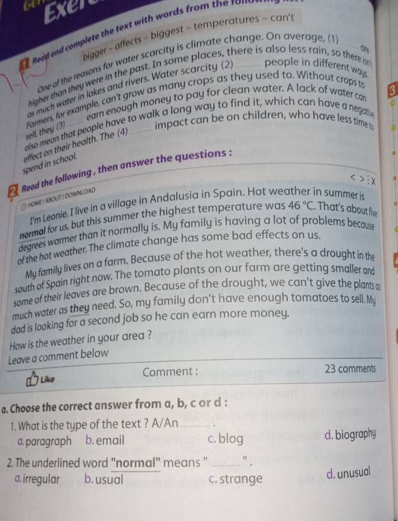 Exer
Read and complete the text with words from the to m 
bigger - affects - biggest - temperatures - can'
One of the reasons for water scarcity is climate change. On average, (1_
higher than they were in the past. In some places, there is also less rain, so there isn people in different way
as much water in lakes and rivers. Water scarcity (2
earn enough money to pay for clean water. A lack of water can
sell, they (3) Farmers, for example, can't grow as many crops as they used to. Without crops to
impact can be on children, who have less time to
also mean that people have to walk a long way to find it, which can have a negathe
spend in school. effect on their health. The (4)
Read the following , then answer the questions :
HOME | ABOUT I DOWNLOAD
I'm Leonle. I live in a village in Andalusia in Spain. Hot we in summer is
normal for us, but this summer the highest temperature was 46°C. That's about five
degrees warmer than it normally is. My family is having a lot of problems because
of the hot weather. The climate change has some bad effects on us.
My family lives on a farm. Because of the hot weather, there's a drought in the
south of Spain right now. The tomato plants on our farm are getting smaller and
some of their leaves are brown. Because of the drought, we can't give the plants a
much water as they need. So, my family don't have enough tomatoes to sell. My
dad is looking for a second job so he can earn more money.
How is the weather in your area ?
Leave a comment below
Like Comment : 23 comments
a. Choose the correct answer from a, b, c or d :
1. What is the type of the text ? A/An _.
a. paragraph b. email c. blog d. biography
2. The underlined word "normal" means "_ " .
a. irregular b. usual c. strange
d. unusual