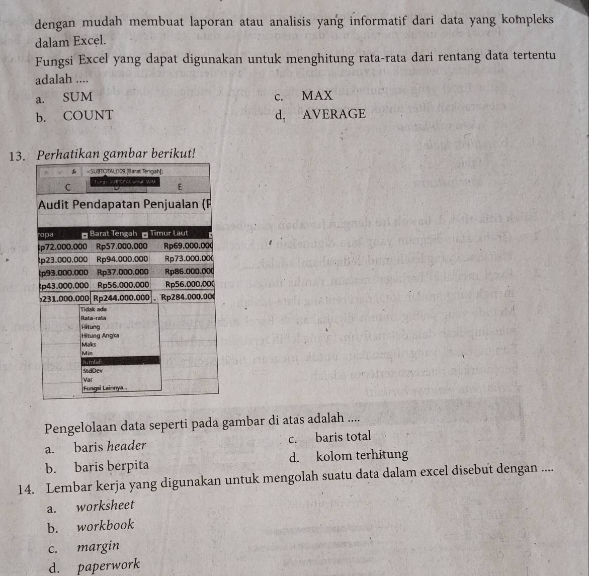 dengan mudah membuat laporan atau analisis yang informatif dari data yang kompleks
dalam Excel.
Fungsi Excel yang dapat digunakan untuk menghitung rata-rata dari rentang data tertentu
adalah ....
a. SUM c. MAX
b. COUNT d. AVERAGE
13.hatikan gambar berikut!
Pengelolaan data seperti pada gambar di atas adalah ....
a. baris header c. baris total
b. baris berpita d. kolom terhitung
14. Lembar kerja yang digunakan untuk mengolah suatu data dalam excel disebut dengan ....
a. worksheet
b. workbook
c. margin
d. paperwork