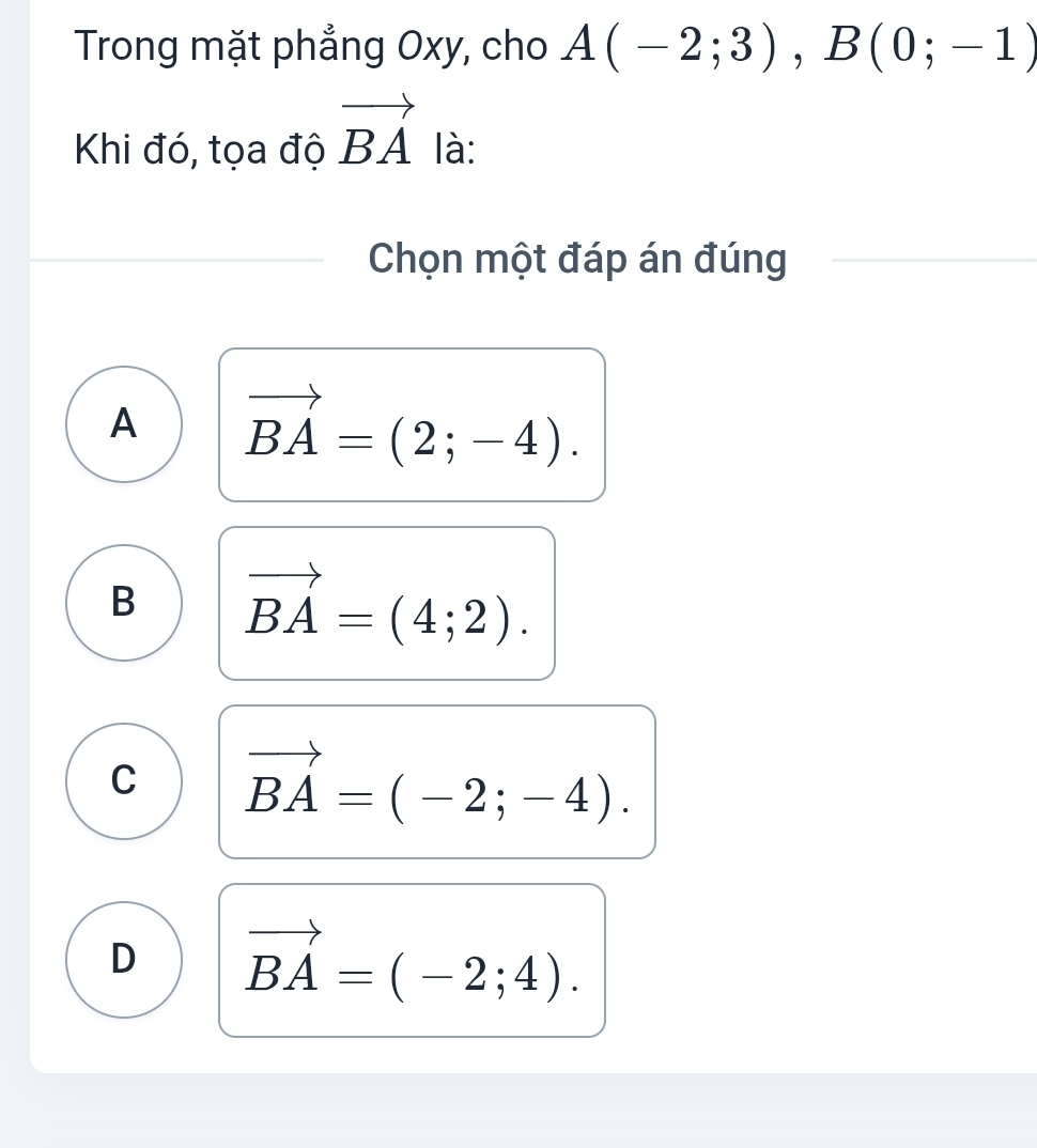 Trong mặt phẳng Oxy, cho A(-2;3), B(0;-1)
Khi đó, tọa độ vector BA là:
Chọn một đáp án đúng
A vector BA=(2;-4).
B vector BA=(4;2).
C vector BA=(-2;-4).
D vector BA=(-2;4).