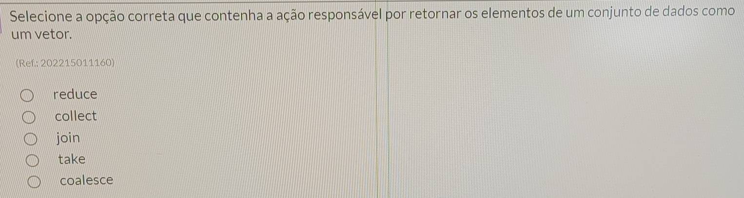 Selecione a opção correta que contenha a ação responsável por retornar os elementos de um conjunto de dados como
um vetor.
(Ref: 202215011160)
reduce
collect
join
take
coalesce