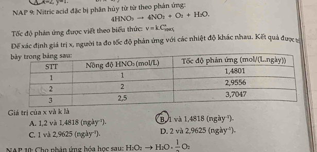 x=2, y=1. 
NAP 9: Nitric acid đặc bị phân hủy từ từ theo phản ứng:
4HNO_3to 4NO_2+O_2+H_2O. 
Tốc độ phản ứng được viết theo biểu thức: nu =k.C_HNO_3^x
Để xác định giá trị x, người ta đo tốc độ phản ứng với các nhiệt độ khác nhau. Kết quả được t
Giá trị của x và k là
A. 1,2 và 1,4818 (1 ga y ) . B. 1 và 1,4818 (ngày ¹).
C. 1 v a2, 9625(ngay^(-1)) D. 2 và 2,9625 (ngày ¹).
NAP 10: Cho phản ứng hóa học sau: H_2O_2to H_2O+ 1/2 O_2