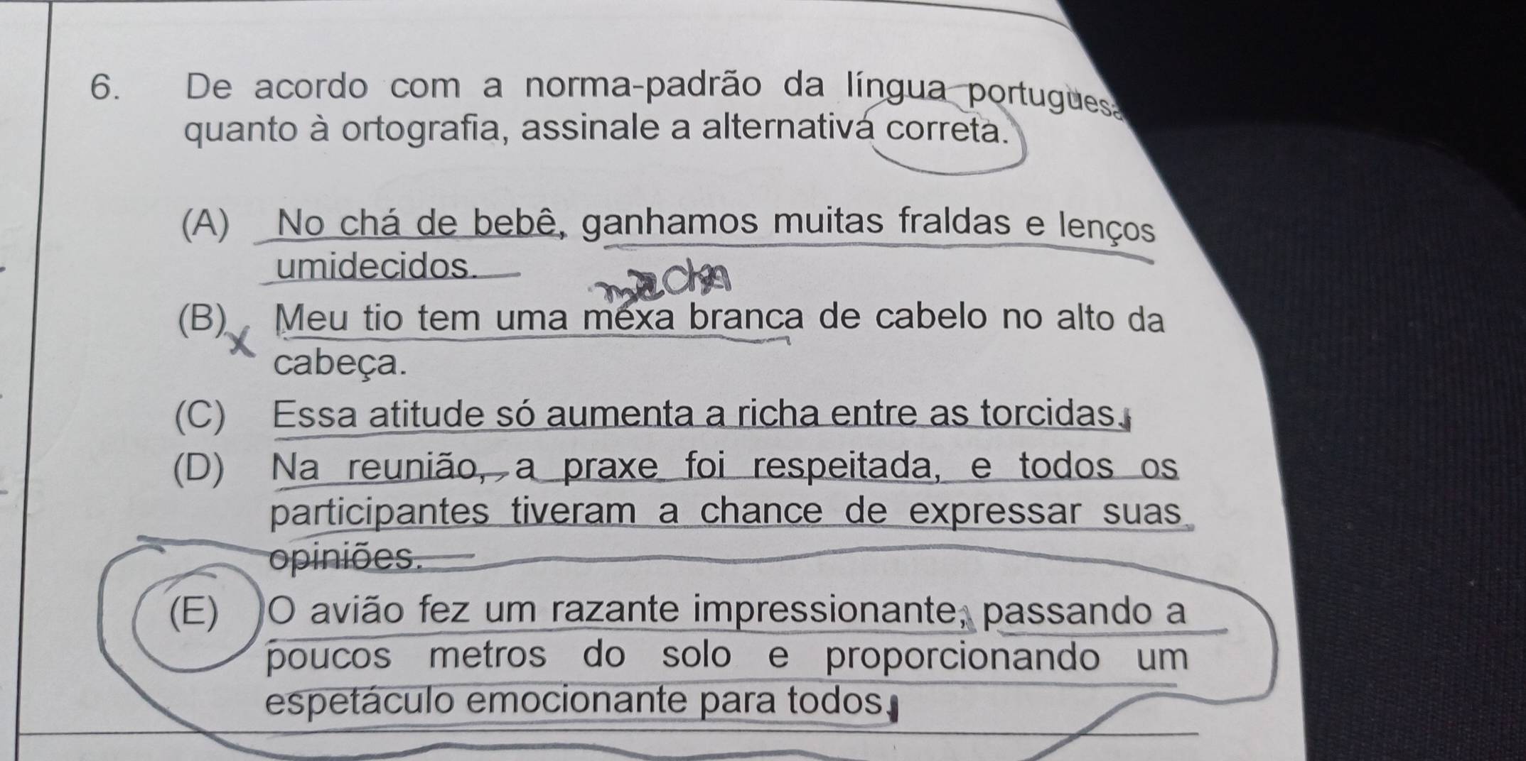 De acordo com a norma-padrão da língua portugues
quanto à ortografia, assinale a alternativá correta.
(A) No chá de bebê, ganhamos muitas fraldas e lenços
umidecidos.
(B) Meu tio tem uma mexa branca de cabelo no alto da
cabeça.
(C) Essa atitude só aumenta a richa entre as torcidas.
(D) Na reunião, a praxe foi respeitada, e todos os
participantes tiveram a chance de expressar suas
opiniões.
(E) O avião fez um razante impressionante, passando a
poucos metros do solo e proporcionando um
espetáculo emocionante para todos