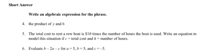 Short Answer 
Write an algebraic expression for the phrase. 
4. the product of y and 6
5. The total cost to rent a row boat is $10 times the number of hours the boat is used. Write an equation to 
model this situation if c= total cost and h= number of hours
6. Evaluate b-2a-c for a=5, b=5 , and c=-5.