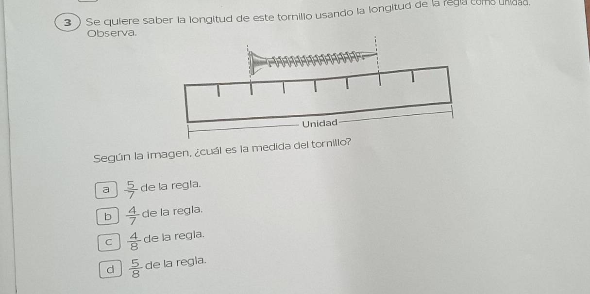 3 ) Se quiere saber la longitud de este tornillo usando la longitud de la regla como unidad.
Observa.
Según la imagen, ¿cuál es la medida del tornil
a  5/7  de la regla.
b  4/7  de la regla.
C  4/8  de la regla.
d  5/8  de la regla.