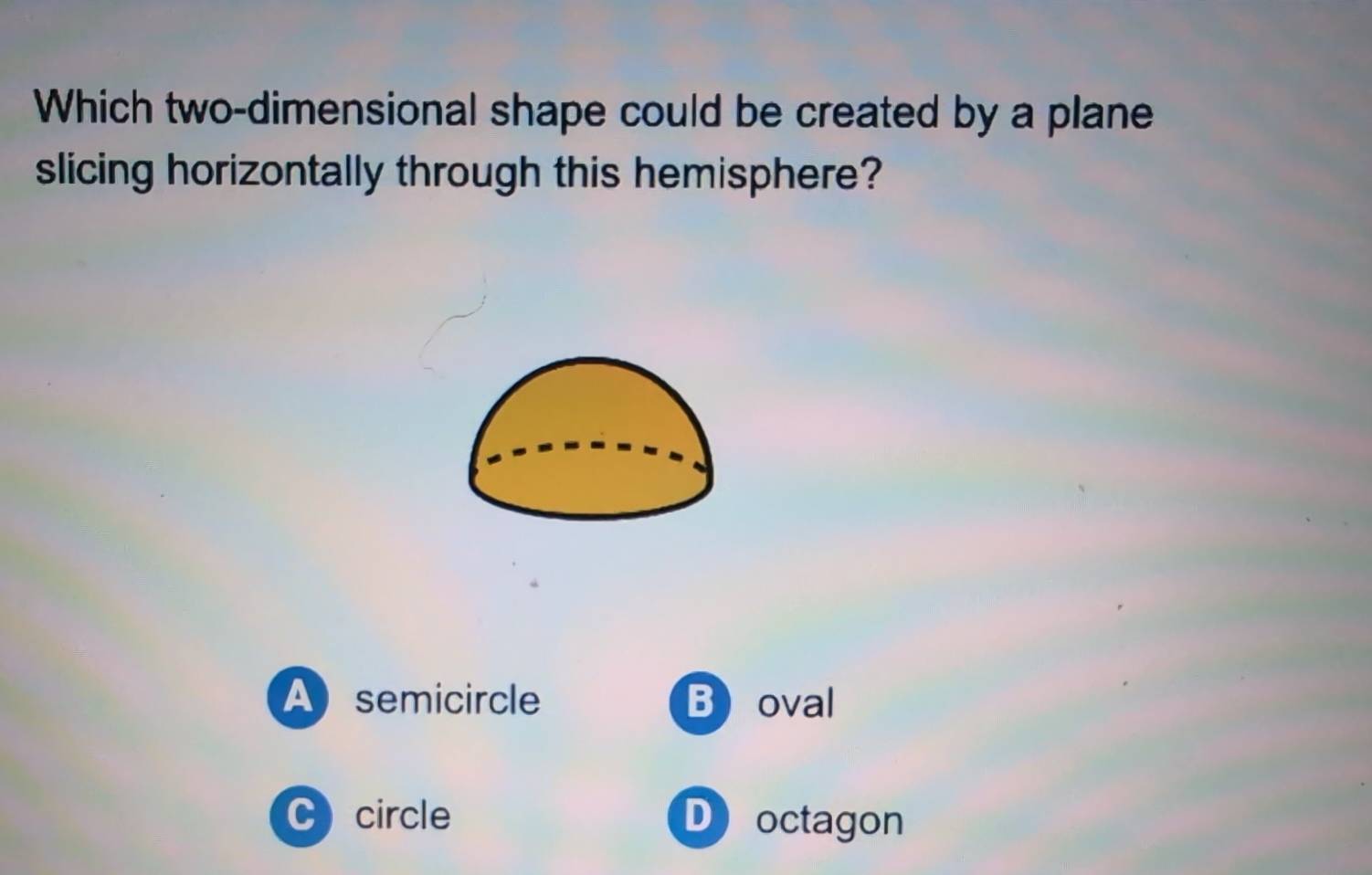 Which two-dimensional shape could be created by a plane
slicing horizontally through this hemisphere?
A semicircle Boval
C circle D octagon