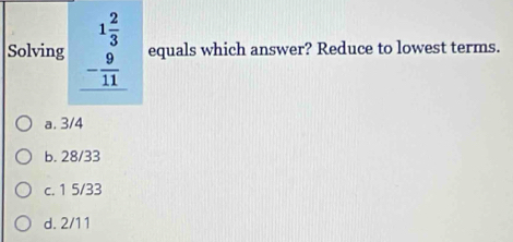 Solving beginarrayr 1 2/3  - 9/11  hline endarray equals which answer? Reduce to lowest terms.
a. 3/4
b. 28/33
c. 1 5/33
d. 2/11