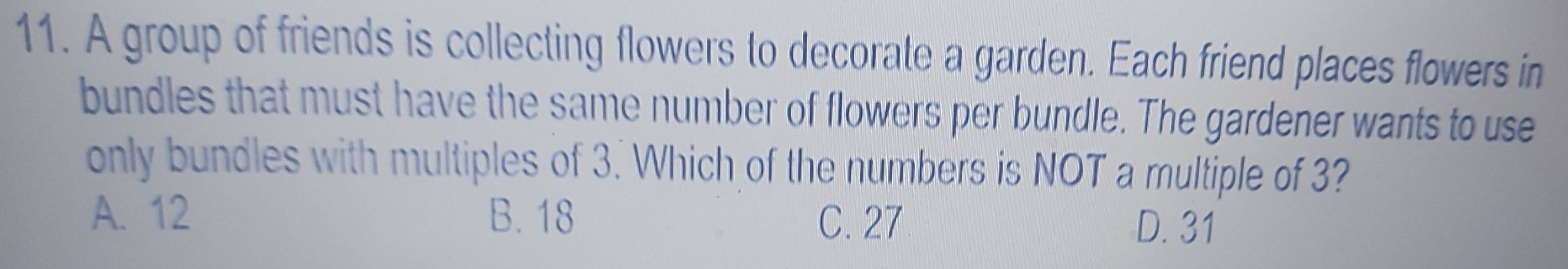 A group of friends is collecting flowers to decorate a garden. Each friend places flowers in
bundles that must have the same number of flowers per bundle. The gardener wants to use
only bundles with multiples of 3. Which of the numbers is NOT a multiple of 3?
A. 12 B. 18 C. 27 D. 31