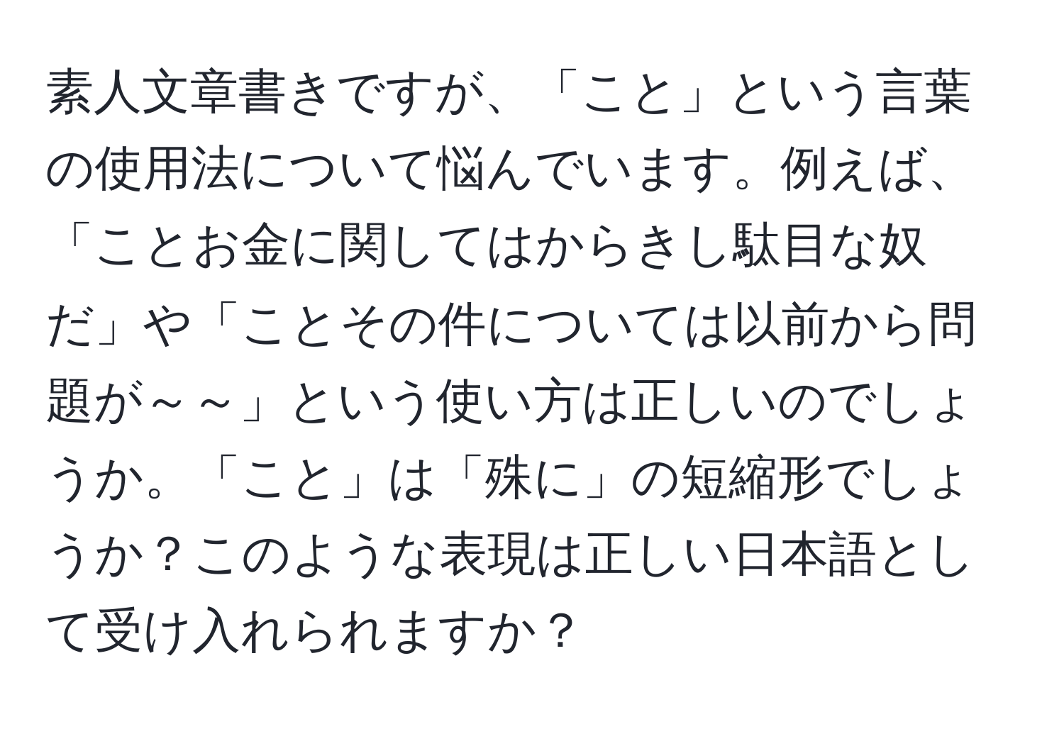 素人文章書きですが、「こと」という言葉の使用法について悩んでいます。例えば、「ことお金に関してはからきし駄目な奴だ」や「ことその件については以前から問題が～～」という使い方は正しいのでしょうか。「こと」は「殊に」の短縮形でしょうか？このような表現は正しい日本語として受け入れられますか？